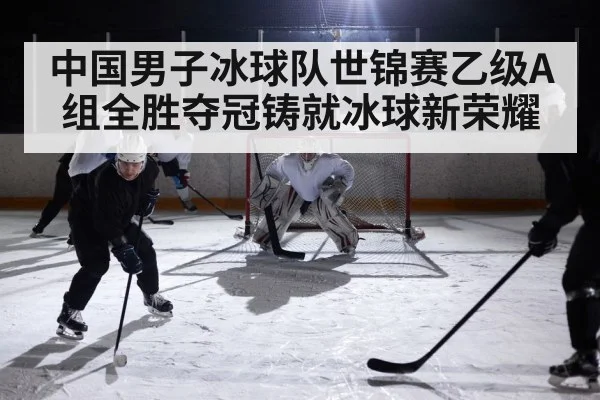 中国男子冰球队世锦赛乙级A组全胜夺冠铸就冰球新荣耀