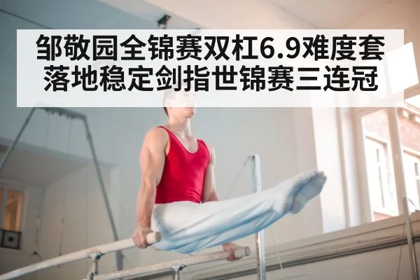 邹敬园全锦赛双杠6.9难度套落地稳定剑指世锦赛三连冠